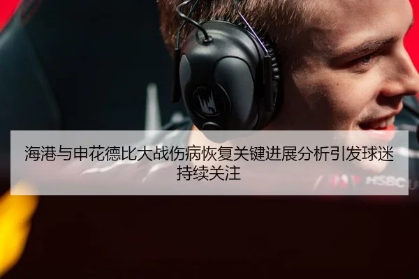 海港与申花德比大战伤病恢复关键进展分析引发球迷持续关注